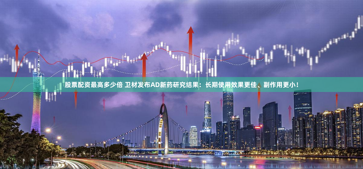 股票配资最高多少倍 卫材发布AD新药研究结果：长期使用效果更佳、副作用更小！