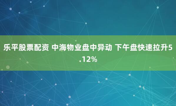 乐平股票配资 中海物业盘中异动 下午盘快速拉升5.12%