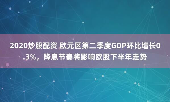 2020炒股配资 欧元区第二季度GDP环比增长0.3%，降息节奏将影响欧股下半年走势