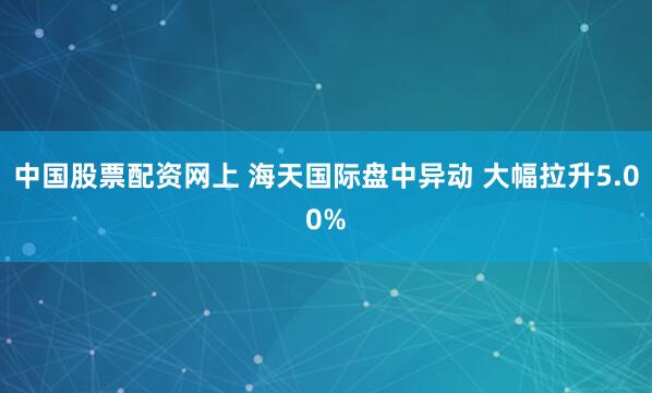 中国股票配资网上 海天国际盘中异动 大幅拉升5.00%