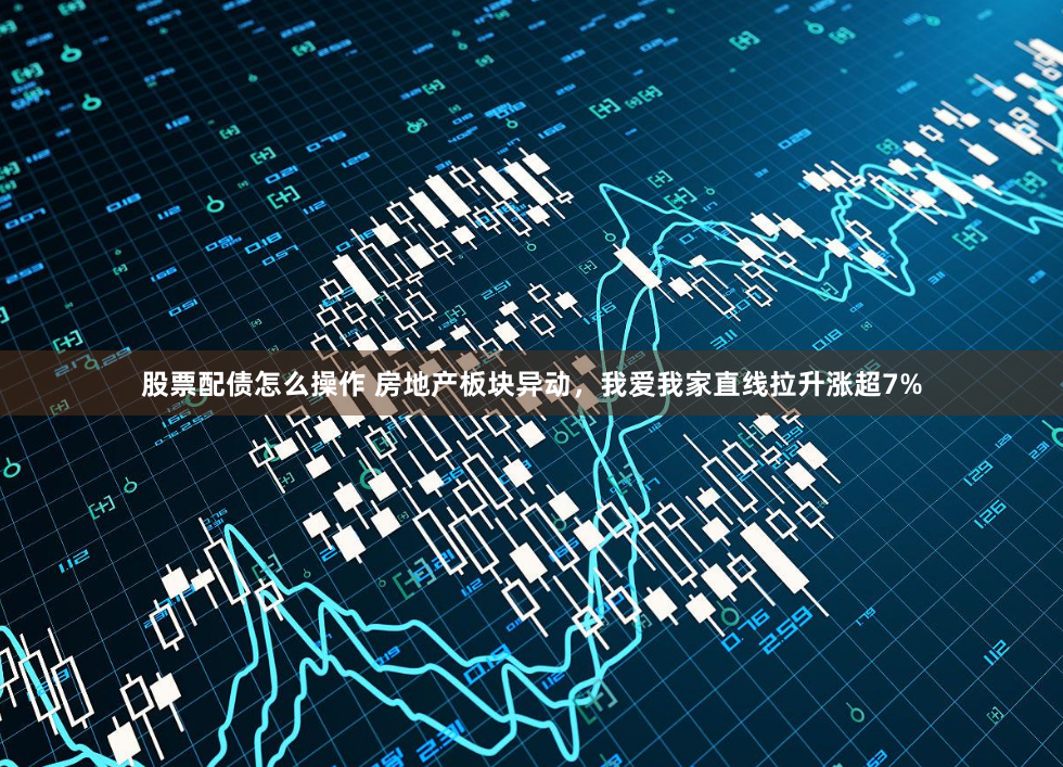 股票配债怎么操作 房地产板块异动，我爱我家直线拉升涨超7%