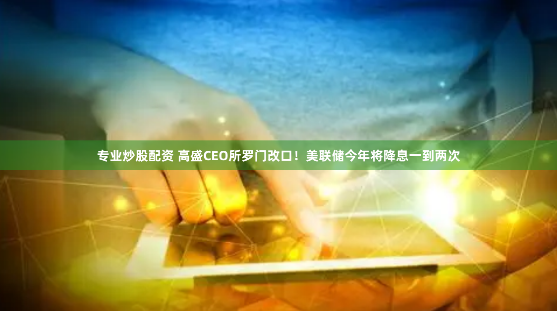 专业炒股配资 高盛CEO所罗门改口！美联储今年将降息一到两次
