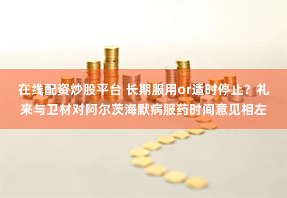 在线配资炒股平台 长期服用or适时停止？礼来与卫材对阿尔茨海默病服药时间意见相左