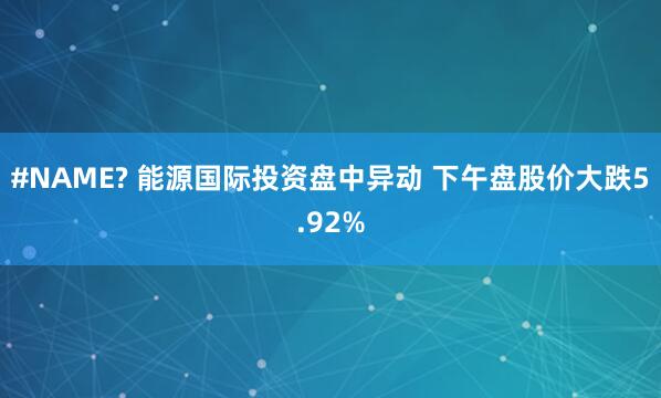 #NAME? 能源国际投资盘中异动 下午盘股价大跌5.92%