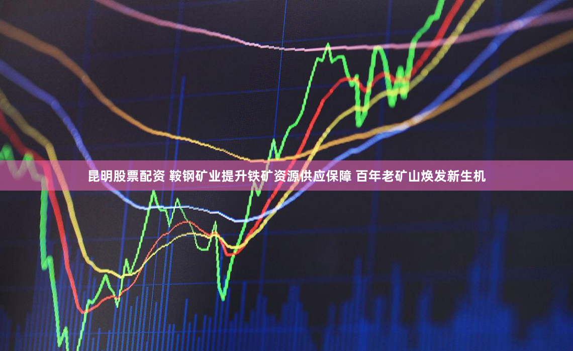 昆明股票配资 鞍钢矿业提升铁矿资源供应保障 百年老矿山焕发新生机