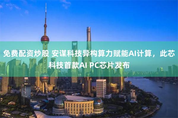 免费配资炒股 安谋科技异构算力赋能AI计算，此芯科技首款AI PC芯片发布