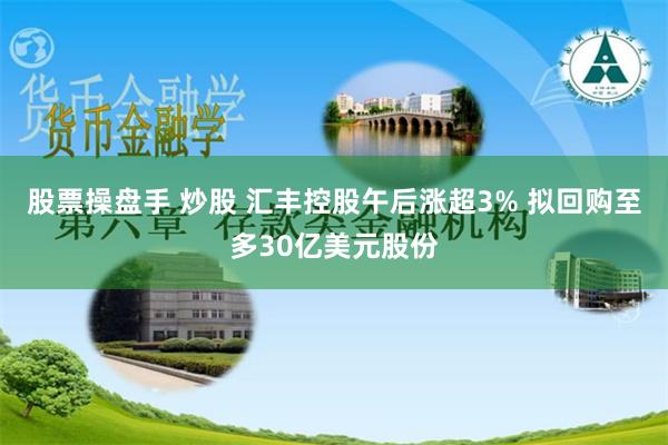 股票操盘手 炒股 汇丰控股午后涨超3% 拟回购至多30亿美元股份