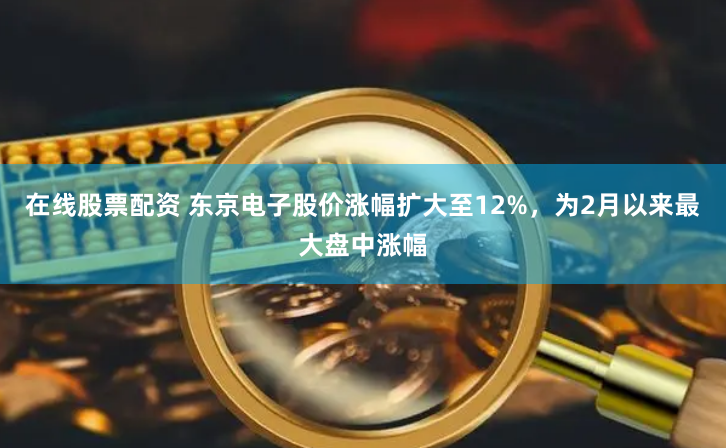 在线股票配资 东京电子股价涨幅扩大至12%，为2月以来最大盘中涨幅