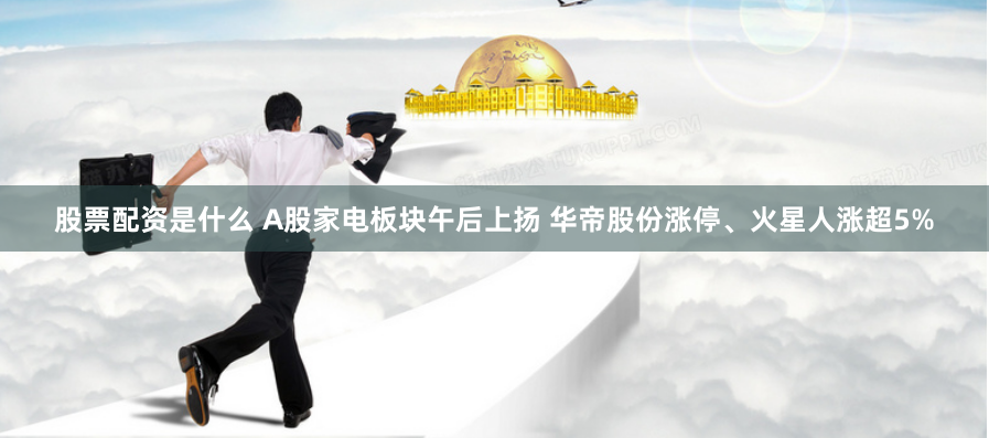 股票配资是什么 A股家电板块午后上扬 华帝股份涨停、火星人涨超5%