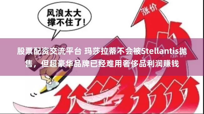 股票配资交流平台 玛莎拉蒂不会被Stellantis抛售，但超豪华品牌已经难用奢侈品利润赚钱