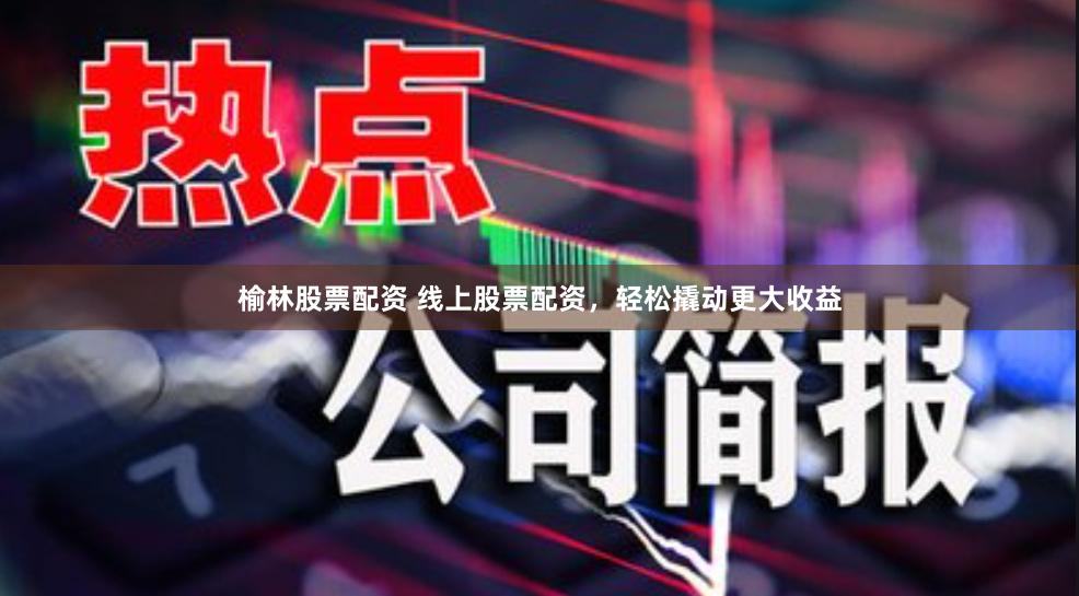 榆林股票配资 线上股票配资，轻松撬动更大收益