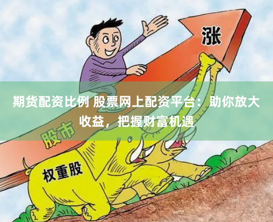 期货配资比例 股票网上配资平台：助你放大收益，把握财富机遇