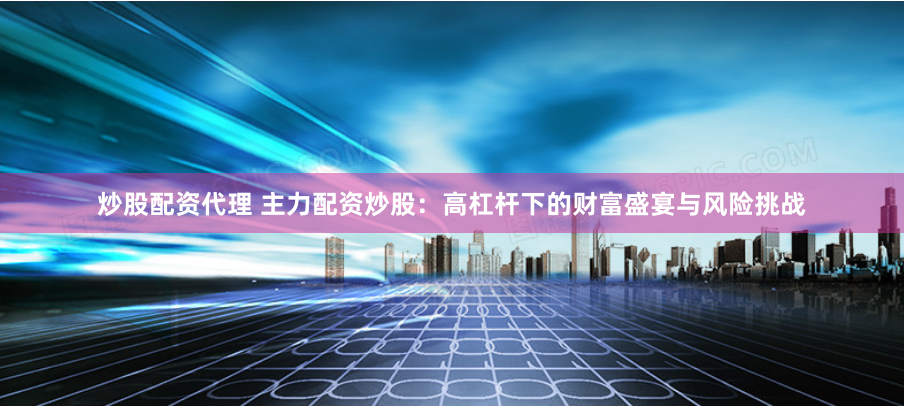 炒股配资代理 主力配资炒股：高杠杆下的财富盛宴与风险挑战