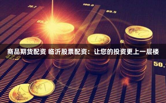 商品期货配资 临沂股票配资：让您的投资更上一层楼