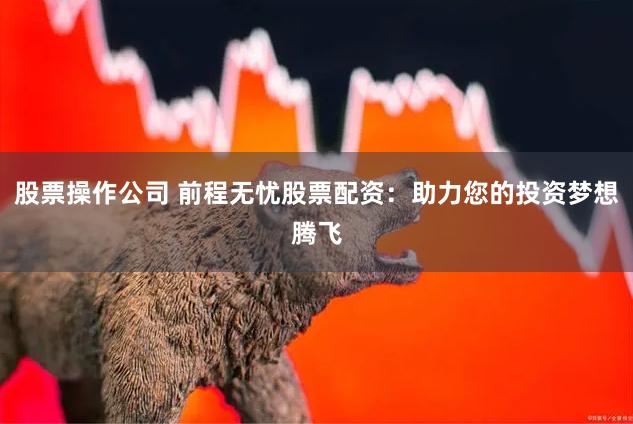 股票操作公司 前程无忧股票配资：助力您的投资梦想腾飞