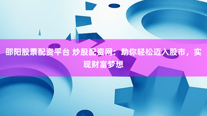 邵阳股票配资平台 炒股配资网：助你轻松迈入股市，实现财富梦想