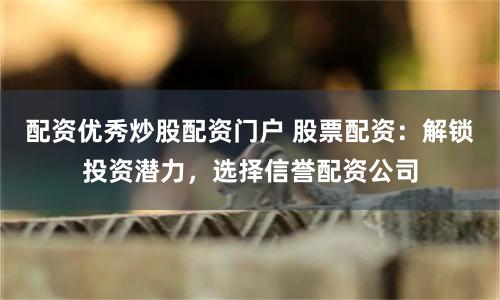 配资优秀炒股配资门户 股票配资：解锁投资潜力，选择信誉配资公司