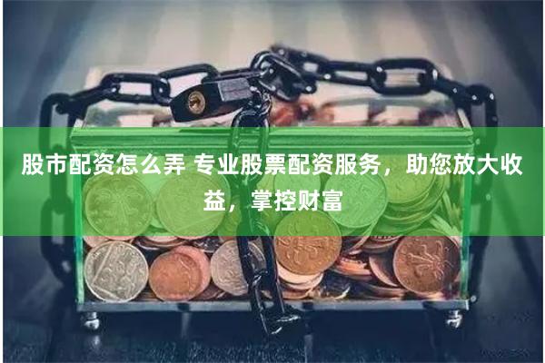 股市配资怎么弄 专业股票配资服务，助您放大收益，掌控财富