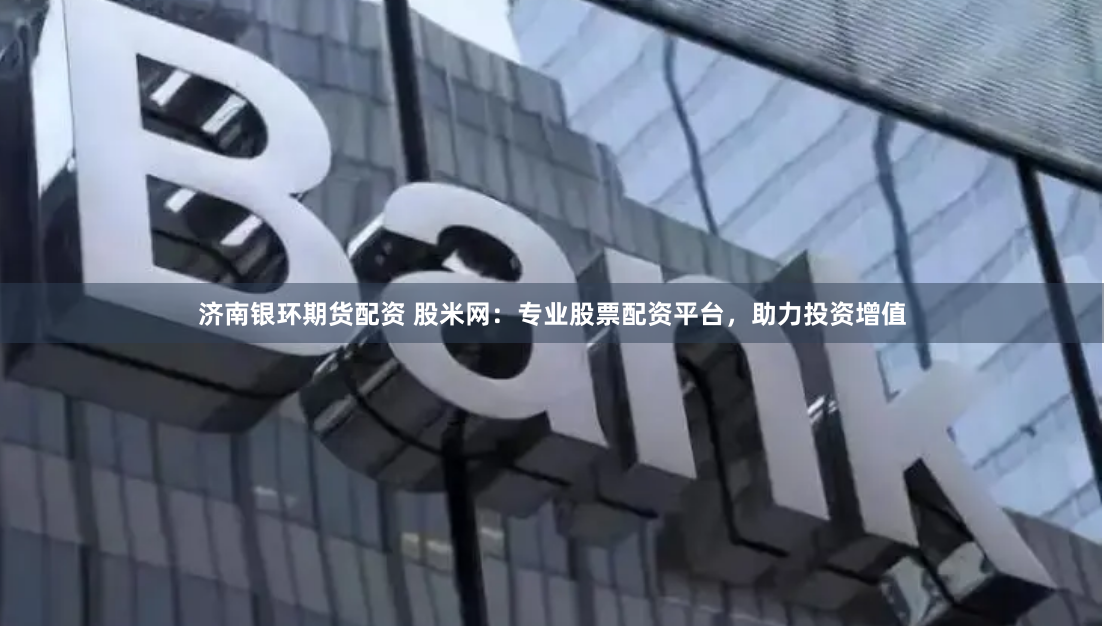 济南银环期货配资 股米网：专业股票配资平台，助力投资增值