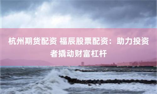 杭州期货配资 福辰股票配资：助力投资者撬动财富杠杆