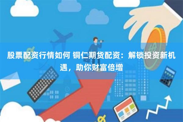 股票配资行情如何 铜仁期货配资：解锁投资新机遇，助你财富倍增