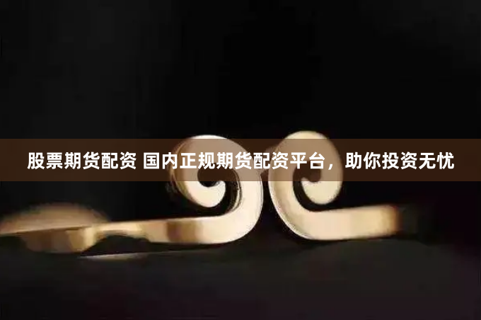 股票期货配资 国内正规期货配资平台，助你投资无忧