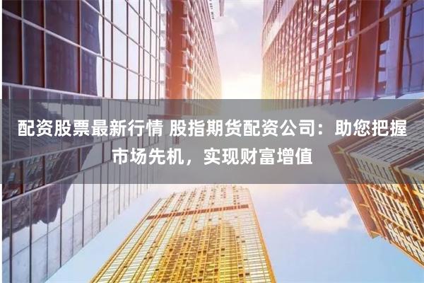 配资股票最新行情 股指期货配资公司：助您把握市场先机，实现财富增值