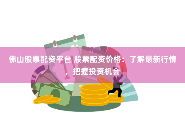 佛山股票配资平台 股票配资价格：了解最新行情，把握投资机会