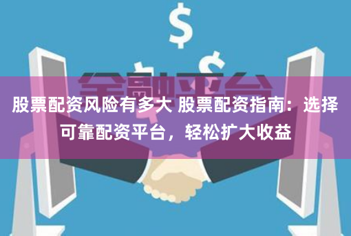 股票配资风险有多大 股票配资指南：选择可靠配资平台，轻松扩大收益