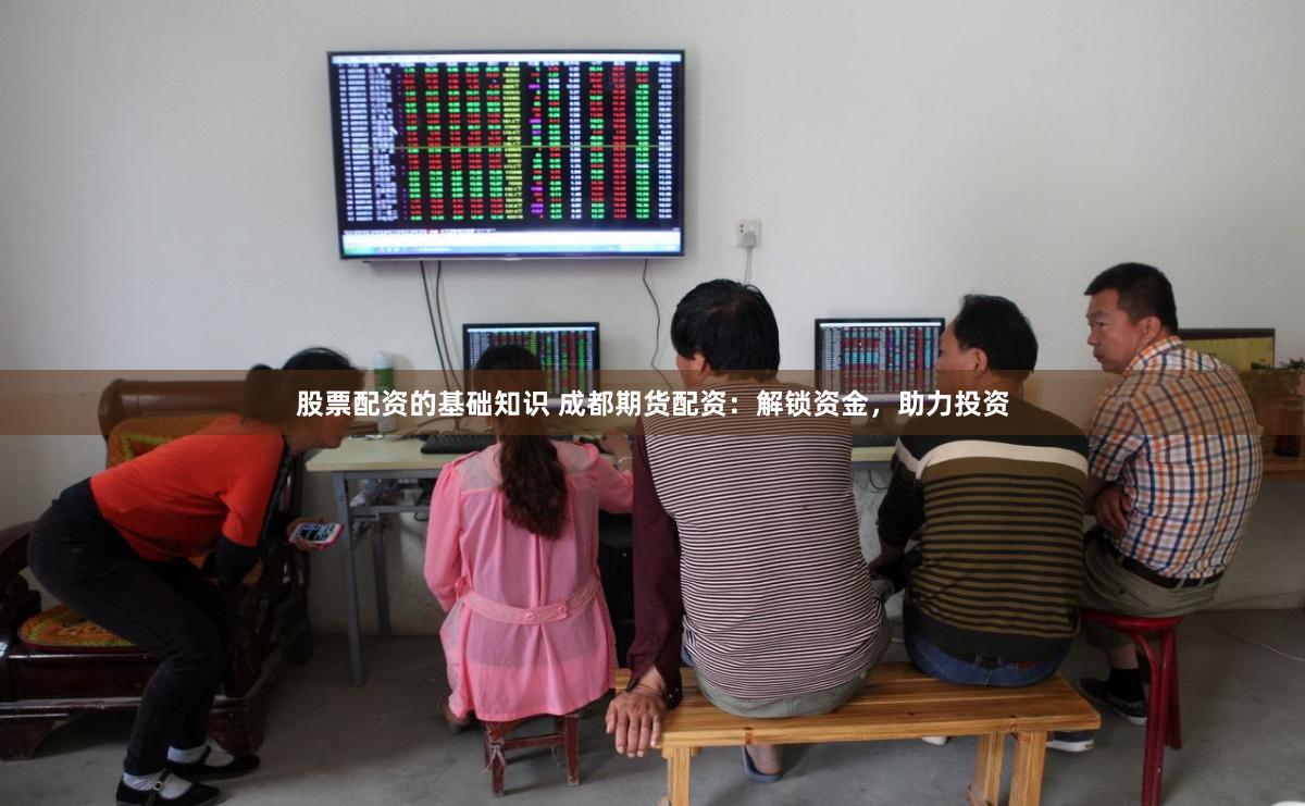 股票配资的基础知识 成都期货配资：解锁资金，助力投资