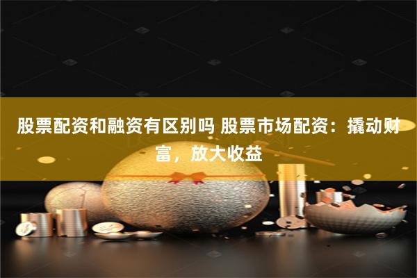 股票配资和融资有区别吗 股票市场配资：撬动财富，放大收益