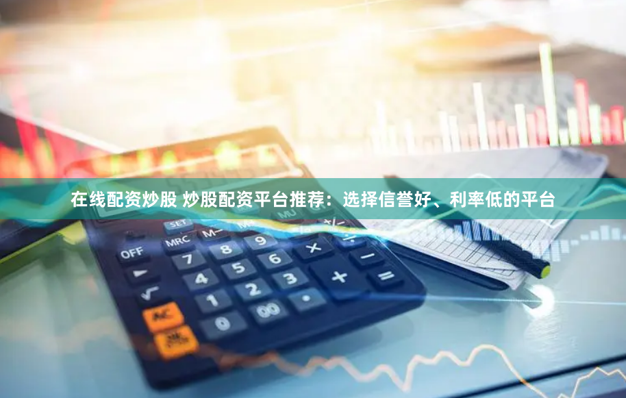 在线配资炒股 炒股配资平台推荐:选择信誉好、利率低的平台