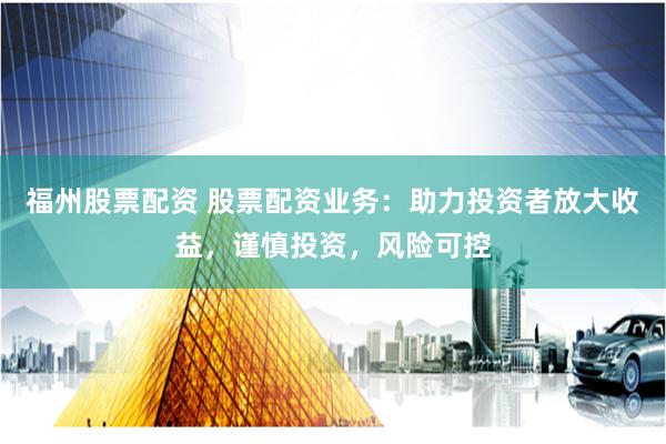 福州股票配资 股票配资业务:助力投资者放大收益,谨慎投资,风险可控