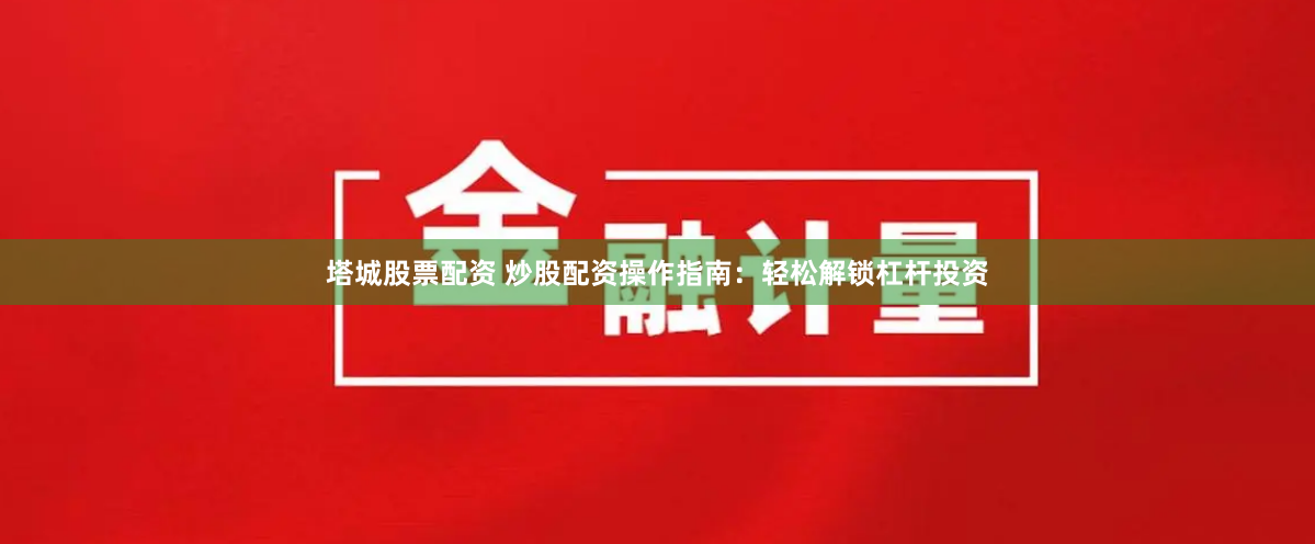 塔城股票配资 炒股配资操作指南：轻松解锁杠杆投资