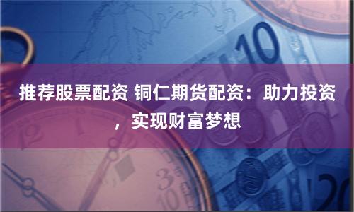 推荐股票配资 铜仁期货配资：助力投资，实现财富梦想