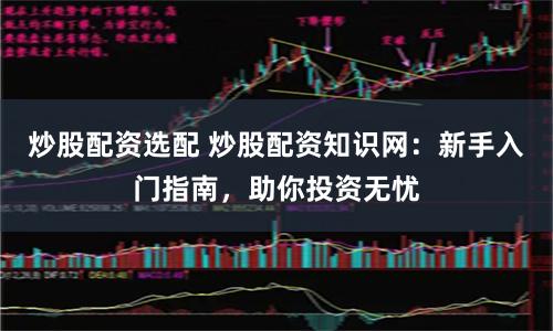 炒股配资选配 炒股配资知识网：新手入门指南，助你投资无忧