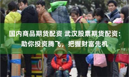 国内商品期货配资 武汉股票期货配资：助你投资腾飞，把握财富先机
