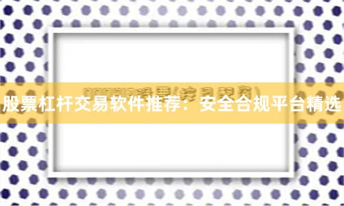 股票杠杆交易软件推荐：安全合规平台精选