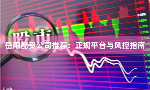 岳阳配资公司推荐:正规平台与风控指南