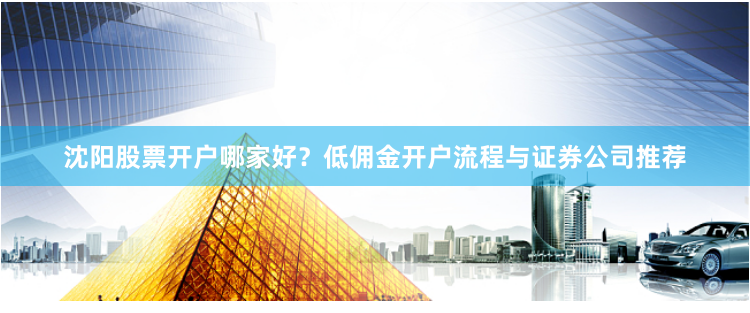 沈阳股票开户哪家好？低佣金开户流程与证券公司推荐