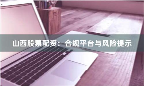 山西股票配资：合规平台与风险提示