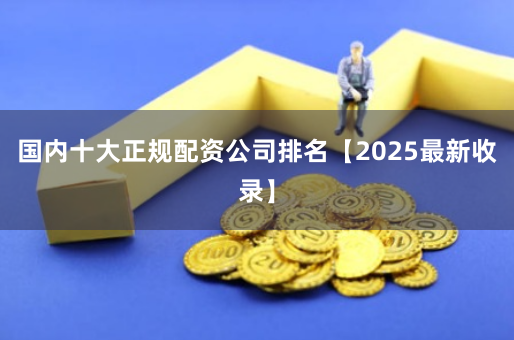 国内十大正规配资公司排名【2025最新收录】