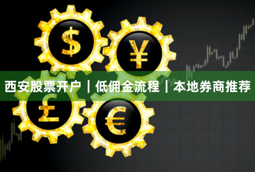 西安股票开户｜低佣金流程｜本地券商推荐